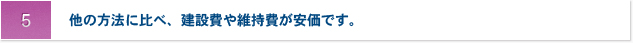 5 他の方法に比べ、建設費や維持費が安価です。